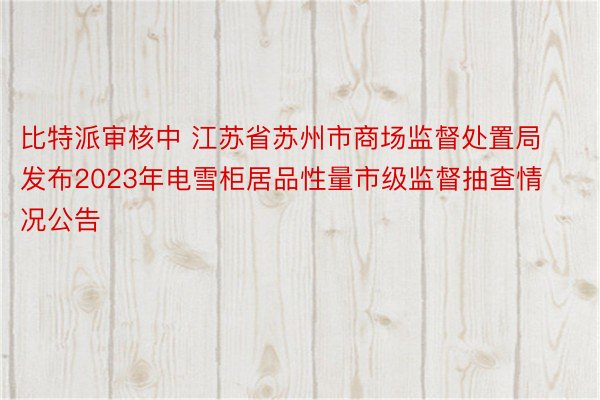 比特派审核中 江苏省苏州市商场监督处置局发布2023年电雪柜居品性量市级监督抽查情况公告