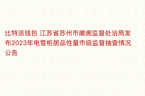 比特派钱包 江苏省苏州市阛阓监督处治局发布2023年电雪柜居品性量市级监督抽查情况公告