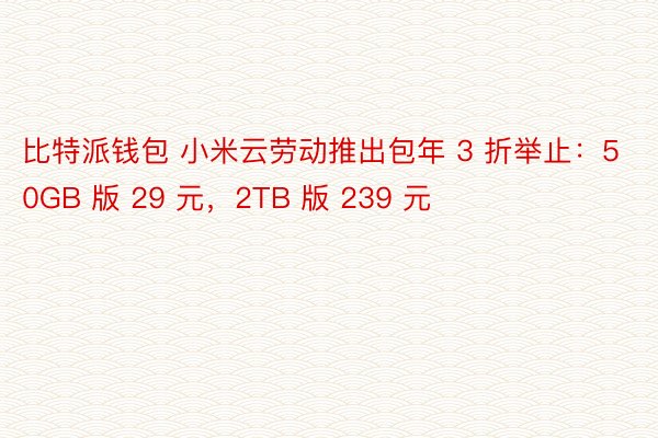 比特派钱包 小米云劳动推出包年 3 折举止：50GB 版 29 元，2TB 版 239 元